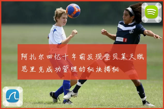 阿扎尔回忆十年前发现登贝莱天赋恩里克成功管理的秘诀揭秘