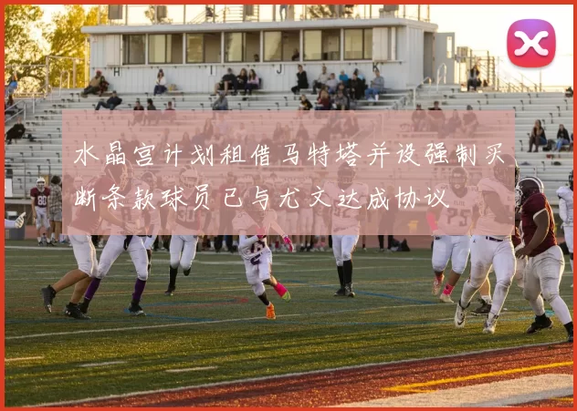 水晶宫计划租借马特塔并设强制买断条款球员已与尤文达成协议