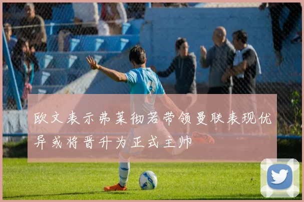 欧文表示弗莱彻若带领曼联表现优异或将晋升为正式主帅