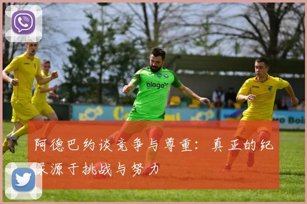 阿德巴约谈竞争与尊重：真正的纪录源于挑战与努力