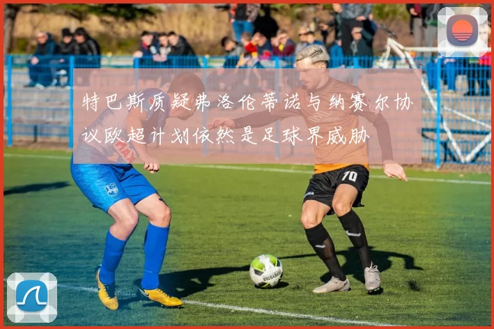 特巴斯质疑弗洛伦蒂诺与纳赛尔协议欧超计划依然是足球界威胁