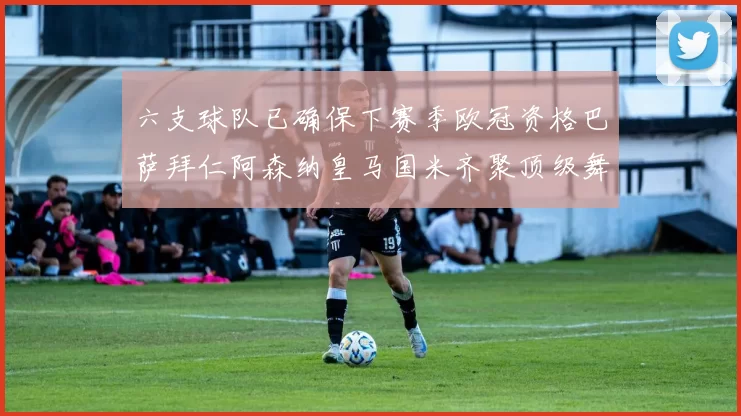六支球队已确保下赛季欧冠资格巴萨拜仁阿森纳皇马国米齐聚顶级舞台