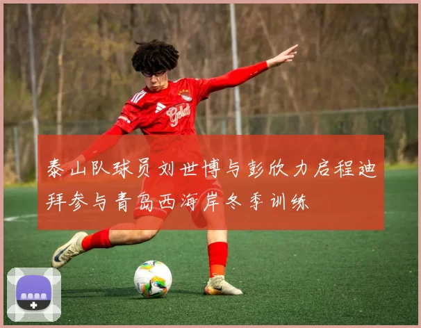 泰山队球员刘世博与彭欣力启程迪拜参与青岛西海岸冬季训练