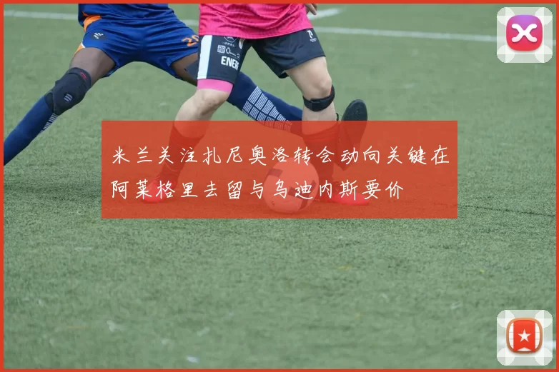 米兰关注扎尼奥洛转会动向关键在阿莱格里去留与乌迪内斯要价
