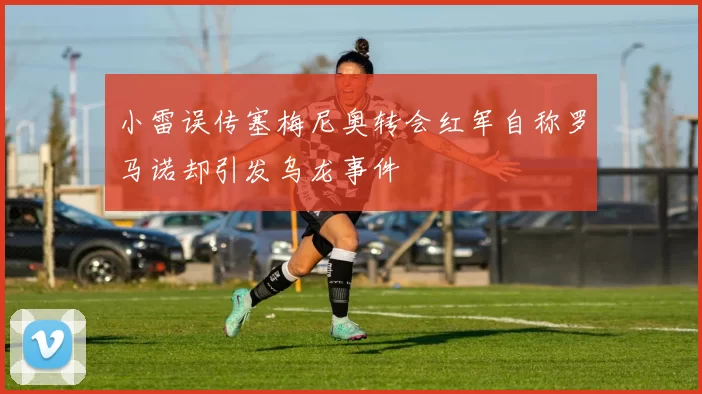 小雷误传塞梅尼奥转会红军自称罗马诺却引发乌龙事件