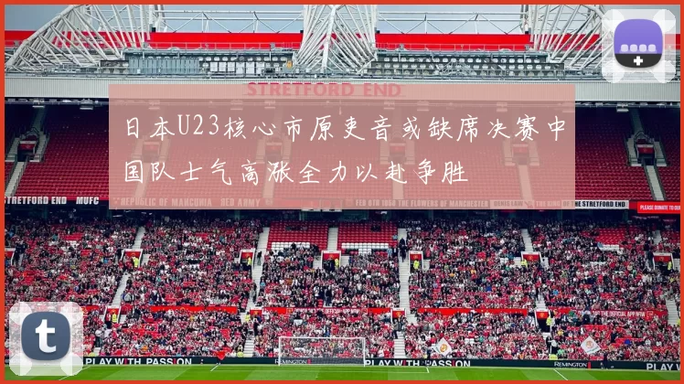 日本U23核心市原吏音或缺席决赛中国队士气高涨全力以赴争胜