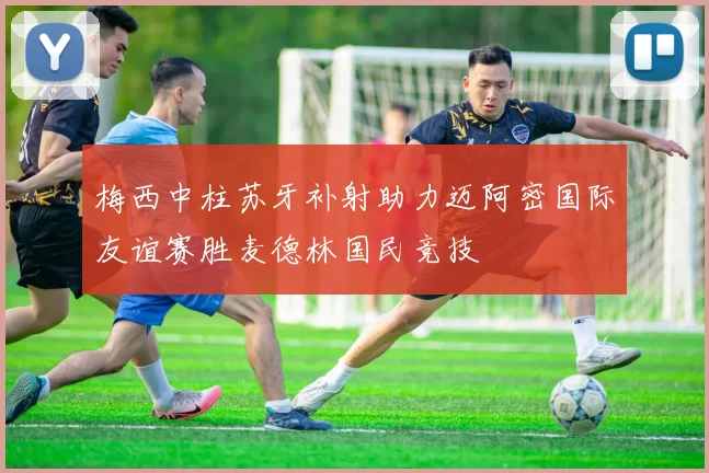 梅西中柱苏牙补射助力迈阿密国际友谊赛胜麦德林国民竞技