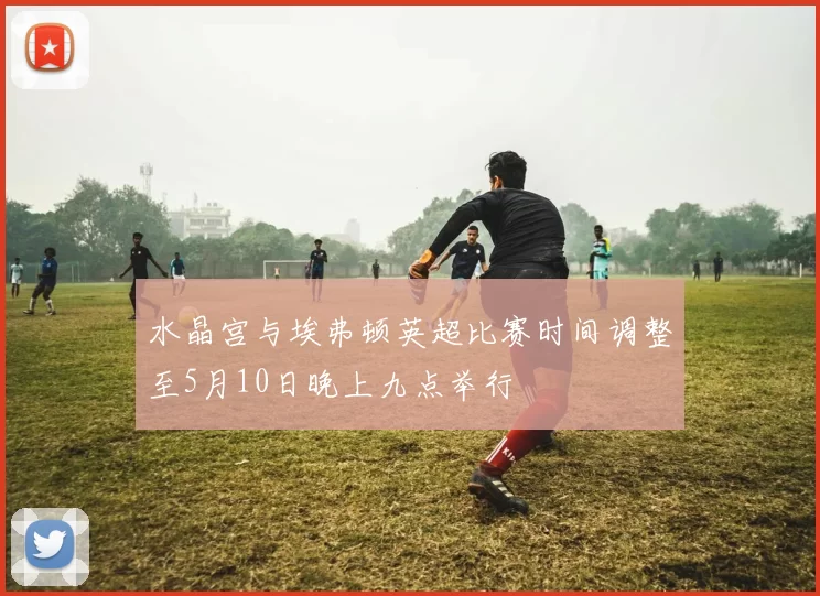 水晶宫与埃弗顿英超比赛时间调整至5月10日晚上九点举行