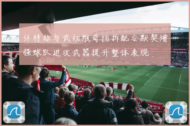 怀特称与武切维奇挡拆配合默契增强球队进攻武器提升整体表现