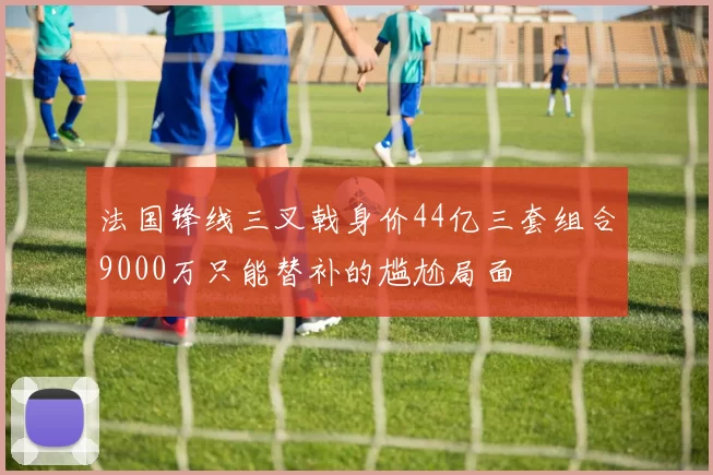 法国锋线三叉戟身价44亿三套组合9000万只能替补的尴尬局面