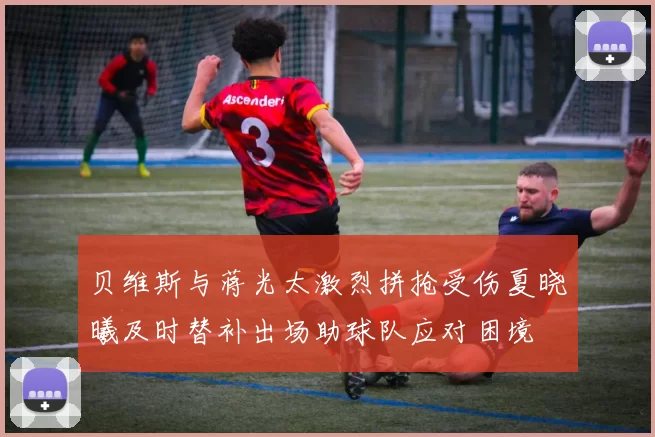贝维斯与蒋光太激烈拼抢受伤夏晓曦及时替补出场助球队应对困境