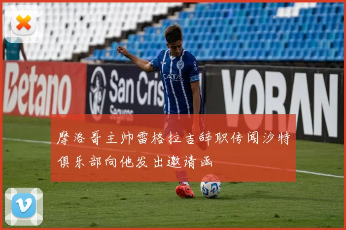 摩洛哥主帅雷格拉吉辞职传闻沙特俱乐部向他发出邀请函